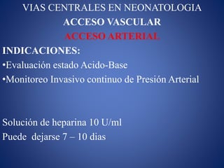 VIAS CENTRALES EN NEONATOLOGIA
ACCESO VASCULAR
ACCESO ARTERIAL
INDICACIONES:
•Evaluación estado Acido-Base
•Monitoreo Invasivo continuo de Presión Arterial
Solución de heparina 10 U/ml
Puede dejarse 7 – 10 dias
 