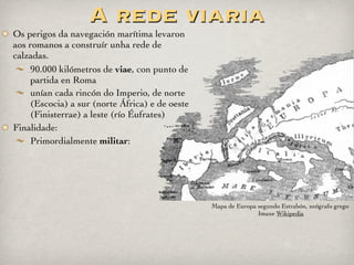 Mansiones
Mansiones: (sg. Mansio, onis) eran
dependencias que, ademais de cambiar os
cabalos, ofrecían a posibilidade de pasar a noite.
Adoitábanse situar nos cruces das vías principais.
Moitas delas chegaron a converterse en cidades e
recibiron o mesmo nome que tiñan cando eran
unha mansio.
Na provincia de Ourense, no concello de Lobios,
atópanse os restos da mansio Aquis Originis,
situada á beira da Via Nova, onde podemos
observar o hipocaustum (sistema de calefacción)
Cauponae: (sg. caupona) iguais ás mansiones,
pero de baixa reputación, frecuentadas por
ladróns e prostitutas.
Mutationes: (sg. mutatio) Antigas “estacións
de servizo”, para cambiar cabalos, axustar rodas
de carros, etc.
Mansio de Aquis Originis (Lobios, Ourense). Imaxe de
Dives Gallaecia en Flickr
 