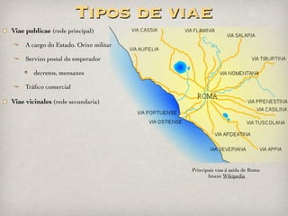 Tabula Peutingeriana: mapa elaborado no s.
III a.C. Podería ser copia dun mapa do Imperio
de Agripa para o seu sogro Augusto (s.I d.C.).
Representa o mundo coñecido na época.
Itinerario de Antonino: libro cunha listaxe
de todas as vías, etapas e distancias. Inspírase
na Tabula Peutingeriana e foi redactado baixo
o reinado do emperador Caracalla (III d.C.).
Vasos de Vicarello (Vasos Apolinares):
atopados no s. XIX, teñen gravados en varias
columnas os albergues dende Roma a Cádiz.
Fontes
Tabula Peutingeriana. Imaxe da Galipedia
Vasos de Vicarello / Vasos Apolinares. Imaxe da Galipedia
 