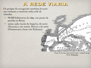 Miliarios
Columnas colocadas no bordo da calzada
Marcaban as distancias en millas romanas (1.450 m) ata
Roma ou a localidade máis próxima na via
A maioría levan inscricións co título completo do
emperador, distancia, unidade militar, etc.
Miliario romano na Via Nova, Ponte Bibei (Ourense).
Imaxes de DivesGallaecia na galería de Chiron en Flickr
 