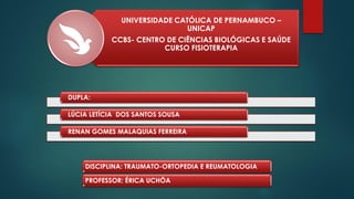 UNIVERSIDADE CATÓLICA DE PERNAMBUCO –
UNICAP
CCBS- CENTRO DE CIÊNCIAS BIOLÓGICAS E SAÚDE
CURSO FISIOTERAPIA
DUPLA:
LÚCIA LETÍCIA DOS SANTOS SOUSA
RENAN GOMES MALAQUIAS FERREIRA
DISCIPLINA: TRAUMATO-ORTOPEDIA E REUMATOLOGIA
PROFESSOR: ÉRICA UCHÔA
 