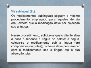 Via sublingual (SL) :
Os medicamentos sublinguais seguem o mesmo
procedimento empregado para aqueles de via
oral, exceto que a medicação deve ser colocada
sob a língua.
Nesse procedimento, solicita-se que o cliente abra
a boca e repouse a língua no palato; a seguir,
coloca-se o medicamento sob a língua (em
comprimidos ou gotas); o cliente deve permanecer
com o medicamento sob a língua até a sua
absorção total.
 