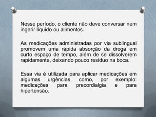 Nesse período, o cliente não deve conversar nem
ingerir líquido ou alimentos.
As medicações administradas por via sublingual
promovem uma rápida absorção da droga em
curto espaço de tempo, além de se dissolverem
rapidamente, deixando pouco resíduo na boca.
Essa via é utilizada para aplicar medicações em
algumas urgências, como, por exemplo:
medicações para precordialgia e para
hipertensão.
 