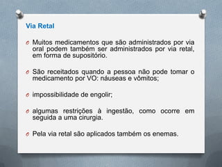 Via Retal
O Muitos medicamentos que são administrados por via
oral podem também ser administrados por via retal,
em forma de supositório.
O São receitados quando a pessoa não pode tomar o
medicamento por VO: náuseas e vômitos;
O impossibilidade de engolir;
O algumas restrições à ingestão, como ocorre em
seguida a uma cirurgia.
O Pela via retal são aplicados também os enemas.
 