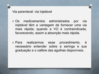 Via parenteral: via injetável
O Os medicamentos administrados por via
injetável têm a vantagem de fornecer uma via
mais rápida; quando a VO é contraindicada,
favorecendo, assim a absorção mais rápida.
O Para realizarmos esse procedimento, é
necessário entender sobre a seringa e sua
graduação e o calibre das agulhas disponíveis.
 