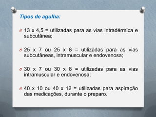 Tipos de agulha:
O 13 x 4,5 = utilizadas para as vias intradérmica e
subcutânea;
O 25 x 7 ou 25 x 8 = utilizadas para as vias
subcutâneas, intramuscular e endovenosa;
O 30 x 7 ou 30 x 8 = utilizadas para as vias
intramuscular e endovenosa;
O 40 x 10 ou 40 x 12 = utilizadas para aspiração
das medicações, durante o preparo.
 