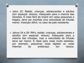O Jelco 22: Bebês, crianças, adolescentes e adultos
(em especial, idosos). Adequado para a maioria das
infusões. É mais fácil de inserir em veias pequenas e
frágeis, deve ser mantida uma velocidade de infusão
menor. Inserção difícil, no caso de pele resistente.
O Jelcos 24 e 26: RN's, bebês, crianças, adolescentes e
adultos (em especial, idosos). Adequado para a
maioria das infusões, mas a velocidade de infusão
deve ser menor. É ideal para veias muito estreitas,
por exemplo, pequenas veias digitais ou veias
internas do antebraço em idosos.
 