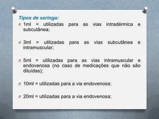 Tipos de seringa:
O 1ml = utilizadas para as vias intradérmica e
subcutânea;
O 3ml = utilizadas para as vias subcutânea e
intramuscular;
O 5ml = utilizadas para as vias intramuscular e
endovenosa (no caso de medicações que não são
diluídas);
O 10ml = utilizadas para a via endovenosa;
O 20ml = utilizadas para a via endovenosa;
 