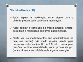 Via Intradérmica (ID)
O Após aspirar a medicação estar atento para a
diluição preconizada para cada medicação.
O Após aspirar o conteúdo do frasco ampola lembrar
de rediluir a medicação conforme padronização.
O Nesta via, os medicamentos são administrados na
pele (na derme). Via muito restrita, usada para
pequenos volumes (de 0,1 a 0,5 ml). Usada para
reações de hipersensibilidade, como provas de ppd
(tuberculose), e sensibilidade de algumas alergias.
 