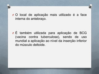 O O local de aplicação mais utilizado é a face
interna do antebraço.
O É também utilizada para aplicação de BCG
(vacina contra tuberculose), sendo de uso
mundial a aplicação ao nível da inserção inferior
do músculo deltoide.
 