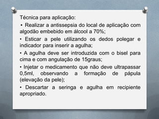 Técnica para aplicação:
• Realizar a antissepsia do local de aplicação com
algodão embebido em álcool a 70%;
• Esticar a pele utilizando os dedos polegar e
indicador para inserir a agulha;
• A agulha deve ser introduzida com o bisel para
cima e com angulação de 15graus;
• Injetar o medicamento que não deve ultrapassar
0,5ml, observando a formação de pápula
(elevação da pele);
• Descartar a seringa e agulha em recipiente
apropriado.
 