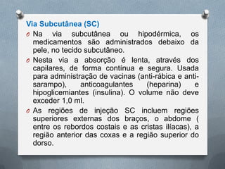Via Subcutânea (SC)
O Na via subcutânea ou hipodérmica, os
medicamentos são administrados debaixo da
pele, no tecido subcutâneo.
O Nesta via a absorção é lenta, através dos
capilares, de forma contínua e segura. Usada
para administração de vacinas (anti-rábica e anti-
sarampo), anticoagulantes (heparina) e
hipoglicemiantes (insulina). O volume não deve
exceder 1,0 ml.
O As regiões de injeção SC incluem regiões
superiores externas dos braços, o abdome (
entre os rebordos costais e as cristas ilíacas), a
região anterior das coxas e a região superior do
dorso.
 