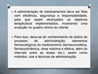 O A administração de medicamentos deve ser feita
com eficiência, segurança e responsabilidade,
para que sejam alcançados os objetivos
terapêuticos implementados, mostrando uma
evolução no quadro clínico do cliente.
O Para isso, deve-se ter conhecimento de dados do
processo de administração: elementos
farmacológicos do medicamento (farmacocinética,
farmacodinâmica, dose máxima e efetiva, além do
intervalo entre as doses etc.), assim como
métodos, vias e técnicas de administração.
 