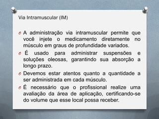 Via Intramuscular (IM)
O A administração via intramuscular permite que
você injete o medicamento diretamente no
músculo em graus de profundidade variados.
O É usado para administrar suspensões e
soluções oleosas, garantindo sua absorção a
longo prazo.
O Devemos estar atentos quanto a quantidade a
ser administrada em cada músculo.
O É necessário que o profissional realize uma
avaliação da área de aplicação, certificando-se
do volume que esse local possa receber.
 