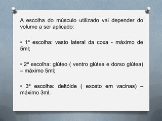 A escolha do músculo utilizado vai depender do
volume a ser aplicado:
• 1ª escolha: vasto lateral da coxa - máximo de
5ml;
• 2ª escolha: glúteo ( ventro glútea e dorso glútea)
– máximo 5ml;
• 3ª escolha: deltóide ( exceto em vacinas) –
máximo 3ml.
 