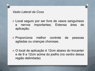 Vasto Lateral da Coxa
O Local seguro por ser livre de vasos sanguíneos
e nervos importantes; Extensa área de
aplicação;
O Proporciona melhor controle de pessoas
agitadas ou crianças chorosas.
O O local de aplicação é 12cm abaixo do trocanter
e de 9 a 12cm acima do joelho (no centro dessa
região delimitada)
 