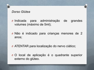 Dorso Glútea
O Indicada para administração de grandes
volumes (máximo de 5ml);
O Não é indicado para crianças menores de 2
anos;
O ATENTAR para localização do nervo ciático;
O O local de aplicação é o quadrante superior
externo do glúteo.
 