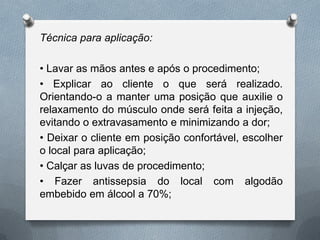 Técnica para aplicação:
• Lavar as mãos antes e após o procedimento;
• Explicar ao cliente o que será realizado.
Orientando-o a manter uma posição que auxilie o
relaxamento do músculo onde será feita a injeção,
evitando o extravasamento e minimizando a dor;
• Deixar o cliente em posição confortável, escolher
o local para aplicação;
• Calçar as luvas de procedimento;
• Fazer antissepsia do local com algodão
embebido em álcool a 70%;
 