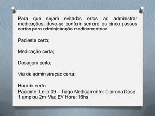 Para que sejam evitados erros ao administrar
medicações, deve-se conferir sempre os cinco passos
certos para administração medicamentosa:
Paciente certo;
Medicação certa;
Dosagem certa;
Via de administração certa;
Horário certo.
Paciente: Leito 09 – Tiago Medicamento: Dipirona Dose:
1 amp ou 2ml Via: EV Hora: 16hs
 