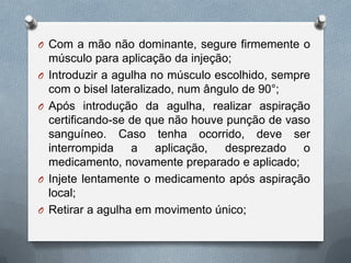 O Com a mão não dominante, segure firmemente o
músculo para aplicação da injeção;
O Introduzir a agulha no músculo escolhido, sempre
com o bisel lateralizado, num ângulo de 90°;
O Após introdução da agulha, realizar aspiração
certificando-se de que não houve punção de vaso
sanguíneo. Caso tenha ocorrido, deve ser
interrompida a aplicação, desprezado o
medicamento, novamente preparado e aplicado;
O Injete lentamente o medicamento após aspiração
local;
O Retirar a agulha em movimento único;
 