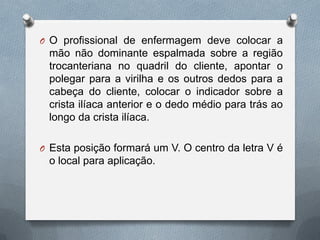 O O profissional de enfermagem deve colocar a
mão não dominante espalmada sobre a região
trocanteriana no quadril do cliente, apontar o
polegar para a virilha e os outros dedos para a
cabeça do cliente, colocar o indicador sobre a
crista ilíaca anterior e o dedo médio para trás ao
longo da crista ilíaca.
O Esta posição formará um V. O centro da letra V é
o local para aplicação.
 