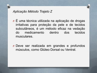 Aplicação Método Trajeto Z
O É uma técnica utilizada na aplicação de drogas
irritativas para proteção da pele e de tecidos
subcutâneos, é um método eficaz na vedação
do medicamento dentro dos tecidos
musculares.
O Deve ser realizada em grandes e profundos
músculos, como Glúteo Dorsal ou Ventral.
 