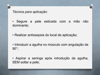 Técnica para aplicação:
• Segure a pele esticada com a mão não
dominante;
• Realizar antissepsia do local de aplicação;
• Introduzir a agulha no músculo com angulação de
90°;
• Aspirar a seringa após introdução da agulha,
SEM soltar a pele;
 