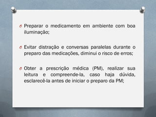 O Preparar o medicamento em ambiente com boa
iluminação;
O Evitar distração e conversas paralelas durante o
preparo das medicações, diminui o risco de erros;
O Obter a prescrição médica (PM), realizar sua
leitura e compreende-la, caso haja dúvida,
esclarecê-la antes de iniciar o preparo da PM;
 