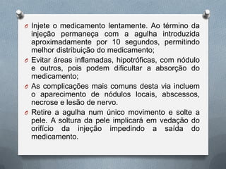 O Injete o medicamento lentamente. Ao término da
injeção permaneça com a agulha introduzida
aproximadamente por 10 segundos, permitindo
melhor distribuição do medicamento;
O Evitar áreas inflamadas, hipotróficas, com nódulo
e outros, pois podem dificultar a absorção do
medicamento;
O As complicações mais comuns desta via incluem
o aparecimento de nódulos locais, abscessos,
necrose e lesão de nervo.
O Retire a agulha num único movimento e solte a
pele. A soltura da pele implicará em vedação do
orifício da injeção impedindo a saída do
medicamento.
 