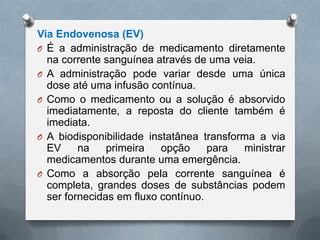 Via Endovenosa (EV)
O É a administração de medicamento diretamente
na corrente sanguínea através de uma veia.
O A administração pode variar desde uma única
dose até uma infusão contínua.
O Como o medicamento ou a solução é absorvido
imediatamente, a reposta do cliente também é
imediata.
O A biodisponibilidade instatânea transforma a via
EV na primeira opção para ministrar
medicamentos durante uma emergência.
O Como a absorção pela corrente sanguínea é
completa, grandes doses de substâncias podem
ser fornecidas em fluxo contínuo.
 