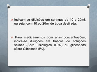 O Indicam-se diluições em seringas de 10 e 20ml,
ou seja, com 10 ou 20ml de água destilada.
O Para medicamentos com altas concentrações,
indica-se diluições em frascos de soluções
salinas (Soro Fisiológico 0.9%) ou glicosadas
(Soro Glicosado 5%).
 