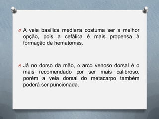 O A veia basílica mediana costuma ser a melhor
opção, pois a cefálica é mais propensa à
formação de hematomas.
O Já no dorso da mão, o arco venoso dorsal é o
mais recomendado por ser mais calibroso,
porém a veia dorsal do metacarpo também
poderá ser puncionada.
 