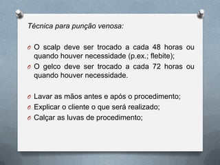 Técnica para punção venosa:
O O scalp deve ser trocado a cada 48 horas ou
quando houver necessidade (p.ex.; flebite);
O O gelco deve ser trocado a cada 72 horas ou
quando houver necessidade.
O Lavar as mãos antes e após o procedimento;
O Explicar o cliente o que será realizado;
O Calçar as luvas de procedimento;
 