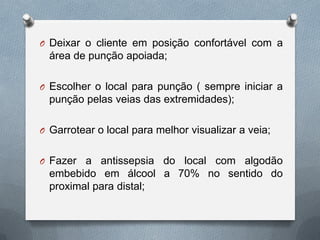 O Deixar o cliente em posição confortável com a
área de punção apoiada;
O Escolher o local para punção ( sempre iniciar a
punção pelas veias das extremidades);
O Garrotear o local para melhor visualizar a veia;
O Fazer a antissepsia do local com algodão
embebido em álcool a 70% no sentido do
proximal para distal;
 