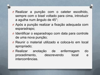 O Realizar a punção com o cateter escolhido,
sempre com o bisel voltado para cima, introduzir
a agulha num ângulo de 45°;
O Após a punção realizar a fixação adequada com
esparadrapo;
O Identificar o esparadrapo com data para controle
de uma nova punção;
O Reunir o material utilizado e coloca-lo em local
apropriado;
O Realizar anotação de enfermagem do
procedimento, descrevendo local e
intercorrências.
 