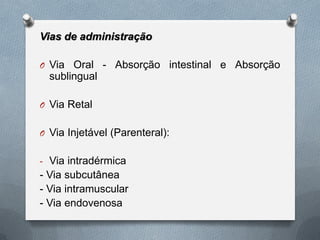 Vias de administração
O Via Oral - Absorção intestinal e Absorção
sublingual
O Via Retal
O Via Injetável (Parenteral):
- Via intradérmica
- Via subcutânea
- Via intramuscular
- Via endovenosa
 