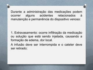 Durante a administração das medicações podem
ocorrer alguns acidentes relacionados à
manutenção e permanência do dispositivo venoso:
1. Extravasamento: ocorre infiltração da medicação
ou solução que está sendo injetada, causando a
formação de edema, dor local.
A infusão deve ser interrompida e o cateter deve
ser retirado;
 