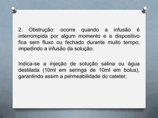 2. Obstrução: ocorre quando a infusão é
interrompida por algum momento e o dispositivo
fica sem fluxo ou fechado durante muito tempo,
impedindo a infusão da solução.
Indica-se a injeção de solução salina ou água
destilada (10ml em seringa de 10ml em bolus),
garantindo assim a permeabilidade do cateter;
 