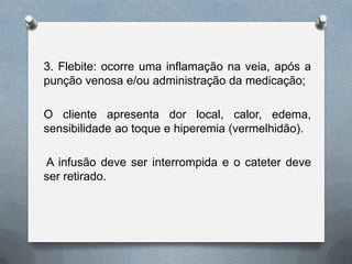 3. Flebite: ocorre uma inflamação na veia, após a
punção venosa e/ou administração da medicação;
O cliente apresenta dor local, calor, edema,
sensibilidade ao toque e hiperemia (vermelhidão).
A infusão deve ser interrompida e o cateter deve
ser retirado.
 