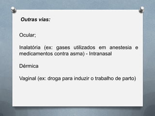 Outras vias:
Ocular;
Inalatória (ex: gases utilizados em anestesia e
medicamentos contra asma) - Intranasal
Dérmica
Vaginal (ex: droga para induzir o trabalho de parto)
 