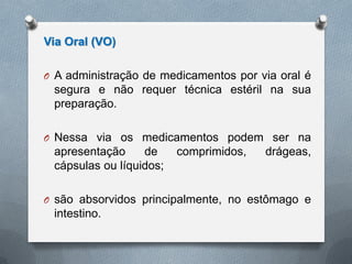 Via Oral (VO)
O A administração de medicamentos por via oral é
segura e não requer técnica estéril na sua
preparação.
O Nessa via os medicamentos podem ser na
apresentação de comprimidos, drágeas,
cápsulas ou líquidos;
O são absorvidos principalmente, no estômago e
intestino.
 