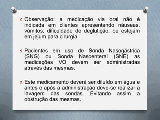 O Observação: a medicação via oral não é
indicada em clientes apresentando náuseas,
vômitos, dificuldade de deglutição, ou estejam
em jejum para cirurgia.
O Pacientes em uso de Sonda Nasogástrica
(SNG) ou Sonda Nasoenteral (SNE) as
medicações VO devem ser administradas
através das mesmas.
O Este medicamento deverá ser diluído em água e
antes e após a administração deve-se realizar a
lavagem das sondas. Evitando assim a
obstrução das mesmas.
 