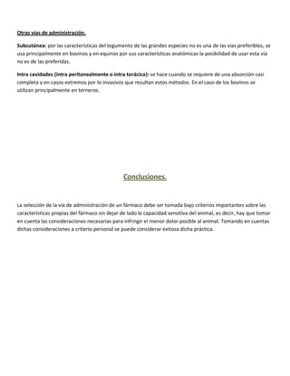 Otras vías de administración.

Subcutánea: por las características del tegumento de las grandes especies no es una de las vías preferibles, se
usa principalmente en bovinos y en equinos por sus características anatómicas la posibilidad de usar esta vía
no es de las preferidas.

Intra cavidades (intra peritonealmente o intra torácica): se hace cuando se requiere de una absorción casi
completa y en casos extremos por lo invasivos que resultan estos métodos. En el caso de los bovinos se
utilizan principalmente en terneros.




                                               Conclusiones.


La selección de la vía de administración de un fármaco debe ser tomada bajo criterios importantes sobre las
características propias del fármaco sin dejar de lado la capacidad sensitiva del animal, es decir, hay que tomar
en cuenta las consideraciones necesarias para infringir el menor dolor posible al animal. Tomando en cuentas
dichas consideraciones a criterio personal se puede considerar exitosa dicha práctica.
 