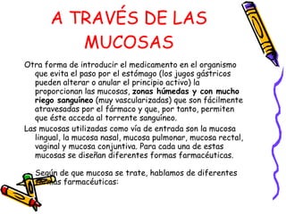 A TRAVÉS DE LAS MUCOSAS Otra forma de introducir el medicamento en el organismo que evita el paso por el estómago (los jugos gástricos pueden alterar o anular el principio activo) la proporcionan las mucosas,  zonas húmedas y con mucho riego sanguíneo  (muy vascularizadas) que son fácilmente atravesadas por el fármaco y que, por tanto, permiten que éste acceda al torrente sanguíneo. Las mucosas utilizadas como vía de entrada son la mucosa lingual, la mucosa nasal, mucosa pulmonar, mucosa rectal, vaginal y mucosa conjuntiva. Para cada una de estas mucosas se diseñan diferentes formas farmacéuticas. Según de que mucosa se trate, hablamos de diferentes formas farmacéuticas:    