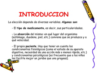INTRODUCCION La elección depende de diversas variables.  Algunas son : - El  tipo de medicamento , es decir, sus particularidades. - La  absorción  del mismo: en qué lugar del organismo (estómago, duodeno, piel, etc.) conviene que se produzca y a qué velocidad. - El propio  paciente . Hay que tener en cuenta los condicionantes fisiológicos (como el estado de su aparato digestivo, necesidad de una acción más o menos rápida, etc.) y condicionantes psicológicos (es frecuente que a los niños les facilite mejor un jarabe que una grageas).  