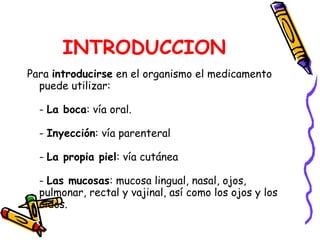 INTRODUCCION Para  introducirse  en el organismo el medicamento puede utilizar: -  La boca : vía oral. -  Inyección : vía parenteral -  La propia piel : vía cutánea -  Las mucosas : mucosa lingual, nasal, ojos, pulmonar, rectal y vajinal, así como los ojos y los oídos. 