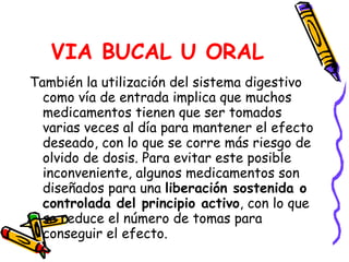 VIA BUCAL U ORAL También la utilización del sistema digestivo como vía de entrada implica que muchos medicamentos tienen que ser tomados varias veces al día para mantener el efecto deseado, con lo que se corre más riesgo de olvido de dosis. Para evitar este posible inconveniente, algunos medicamentos son diseñados para una  liberación sostenida o controlada del principio activo , con lo que se reduce el número de tomas para conseguir el efecto.  
