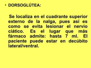 • DORSOGLÚTEA:
   SITIOS DE APLICACIÓN DE LA
   INYECCION INTRAMUSCULAR
  Se localiza en el cuadrante superior
 externo de la nalga, pues así es
 como se evita lesionar el nervio
 ciático. Es el lugar que más
 fármaco admite: hasta 7 ml. El
 paciente puede estar en decúbito
 lateral/ventral.
 