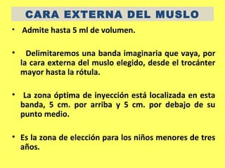 CARA EXTERNA DEL MUSLO
•   Admite hasta 5 ml de volumen.

•     Delimitaremos una banda imaginaria que vaya, por
    la cara externa del muslo elegido, desde el trocánter
    mayor hasta la rótula.

• La zona óptima de inyección está localizada en esta
  banda, 5 cm. por arriba y 5 cm. por debajo de su
  punto medio.

• Es la zona de elección para los niños menores de tres
  años.
 