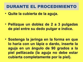 DURANTE EL PROCEDIMIENTO
• Quite la cubierta de la aguja.

• Pellizque un doblez de 2 a 3 pulgadas
  de piel entre su dedo pulgar e índice.

• Sostenga la jeringa en la forma en que
  lo haría con un lápiz o dardo, inserte la
  aguja en un ángulo de 90 grados a la
  piel pellizcada (la aguja no debe estar
  cubierta completamente por la piel).
 